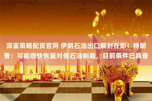 深富策略配资官网 伊朗石油出口解封在即！特朗普：可能很快恢复对俄石油制裁，目前条件已具备