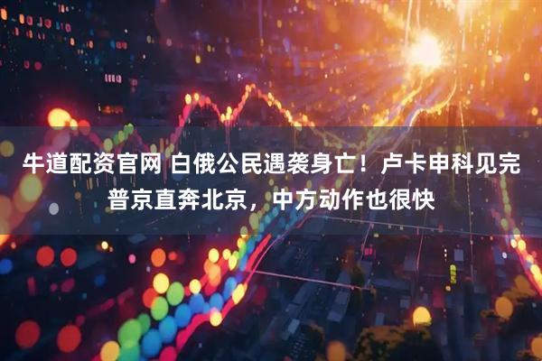 牛道配资官网 白俄公民遇袭身亡！卢卡申科见完普京直奔北京，中方动作也很快