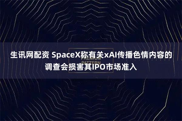 生讯网配资 SpaceX称有关xAI传播色情内容的调查会损害其IPO市场准入