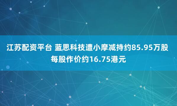 江苏配资平台 蓝思科技遭小摩减持约85.95万股 每股作价约16.75港元